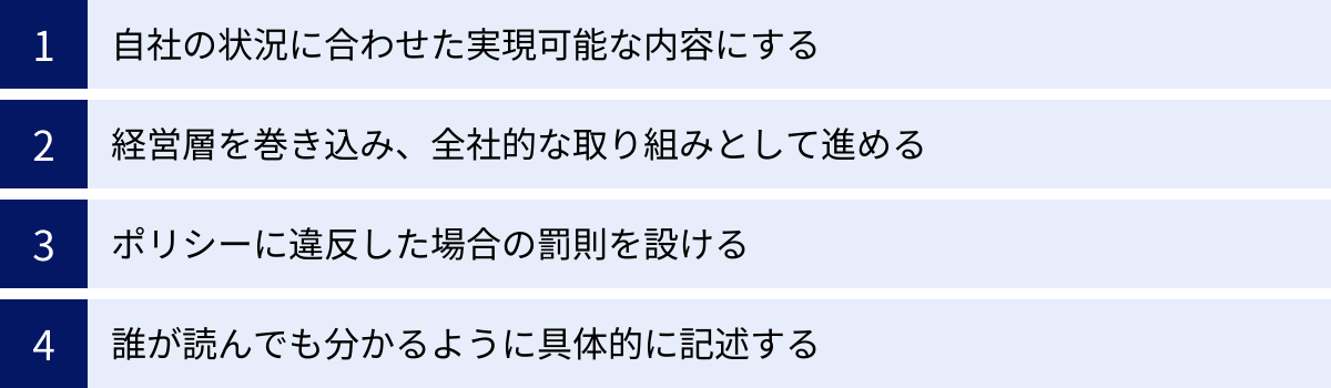 自社の状況に合わせた実現可能な内容にする、経営層を巻き込み、全社的な取り組みとして進める、ポリシーに違反した場合の罰則を設ける、誰が読んでも分かるように具体的に記述する