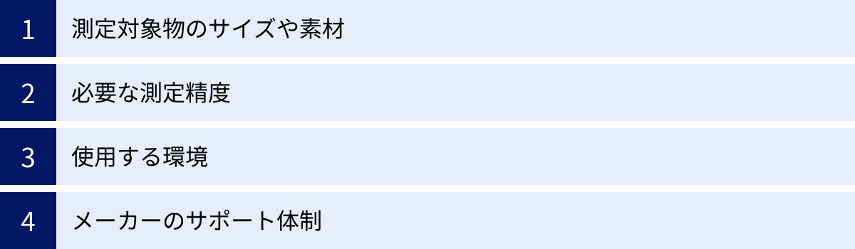 測定対象物のサイズや素材、必要な測定精度、使用する環境、メーカーのサポート体制