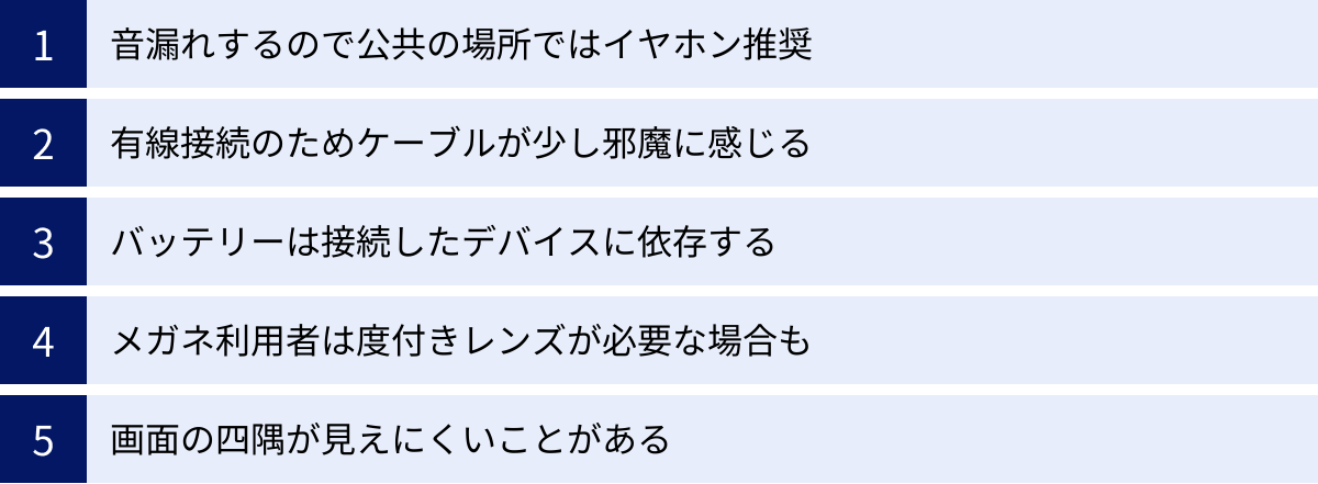 音漏れするので公共の場所ではイヤホン推奨、有線接続のためケーブルが少し邪魔に感じる、バッテリーは接続したデバイスに依存する、メガネ利用者は度付きレンズが必要な場合も、画面の四隅が見えにくいことがある