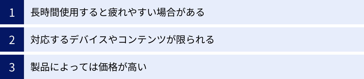 長時間使用すると疲れやすい場合がある、対応するデバイスやコンテンツが限られる、製品によっては価格が高い