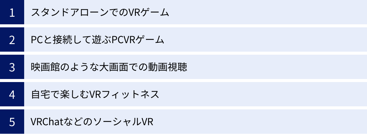 スタンドアローンでのVRゲーム、PCと接続して遊ぶPCVRゲーム、映画館のような大画面での動画視聴、自宅で楽しむVRフィットネス、VRChatなどのソーシャルVR