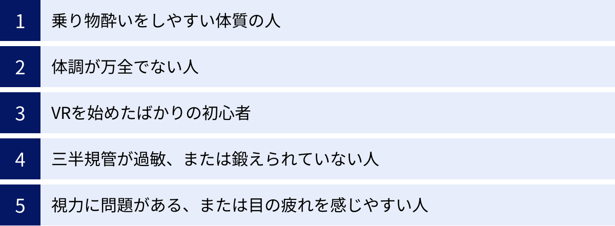 乗り物酔いをしやすい体質の人、体調が万全でない人、VRを始めたばかりの初心者、三半規管が過敏、または鍛えられていない人、視力に問題がある、または目の疲れを感じやすい人