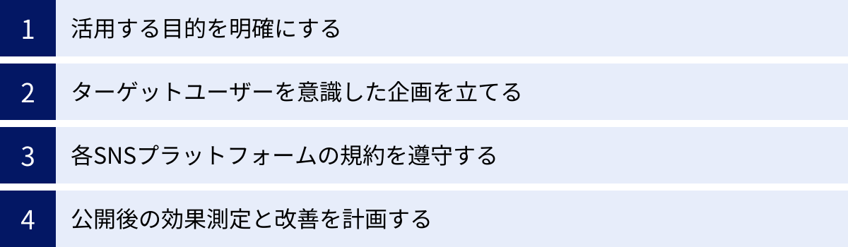 活用する目的を明確にする、ターゲットユーザーを意識した企画を立てる、各SNSプラットフォームの規約を遵守する、公開後の効果測定と改善を計画する